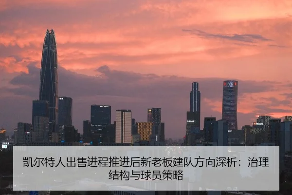 凯尔特人出售进程推进后新老板建队方向深析：治理结构与球员策略
