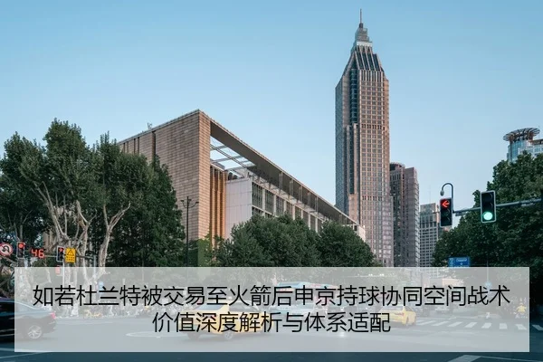 如若杜兰特被交易至火箭后申京持球协同空间战术价值深度解析与体系适配